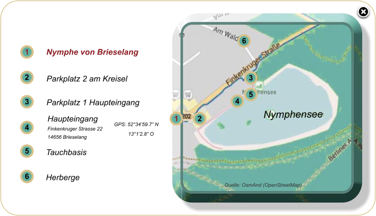 1 1 2 3 2 3 4 5 5 6 6 Nymphe von Brieselang  Parkplatz 2 am Kreisel  Parkplatz 1 Haupteingang  Tauchbasis   Herberge   4 Quelle: OsmAnd (OpenStreetMap) Nymphensee Haupteingang Finkenkruger Strasse 22 14656 Brieselang  GPS: 52°34’59.7” N           13°1’2.8” O