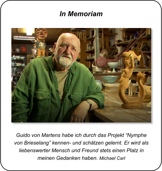 Guido von Martens habe ich durch das Projekt “Nymphe von Brieselang” kennen- und schätzen gelernt. Er wird als liebenswerter Mensch und Freund stets einen Platz in meinen Gedanken haben. Michael Carl In Memoriam