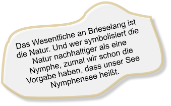 Das Wesentliche an Brieselang ist die Natur. Und wer symbolisiert die Natur nachhaltiger als eine Nymphe, zumal wir schon die Vorgabe haben, dass unser See Nymphensee heißt.