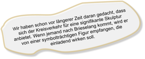 Wir haben schon vor längerer Zeit daran gedacht, dass sich der Kreisverkehr für eine signifikante Skulptur anbietet. Wenn jemand nach Brieselang kommt, wird er von einer symbolträchtigen Figur empfangen, die einladend wirken soll.