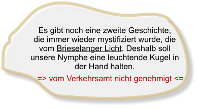 Es gibt noch eine zweite Geschichte,  die immer wieder mystifiziert wurde, die vom Brieselanger Licht. Deshalb soll unsere Nymphe eine leuchtende Kugel in der Hand halten.      => vom Verkehrsamt nicht genehmigt <=