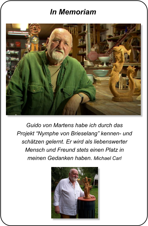 Guido von Martens habe ich durch das Projekt “Nymphe von Brieselang” kennen- und schätzen gelernt. Er wird als liebenswerter Mensch und Freund stets einen Platz in meinen Gedanken haben. Michael Carl In Memoriam